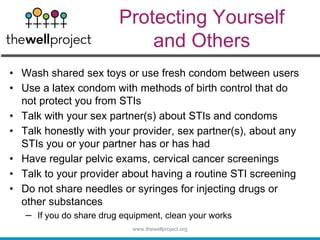 Protecting Yourself
and Others
• Wash shared sex toys or use fresh condom between users
• Use a latex condom with methods of birth control that do
not protect you from STIs
• Talk with your sex partner(s) about STIs and condoms
• Talk honestly with your provider, sex partner(s), about any
STIs you or your partner has or has had
• Have regular pelvic exams, cervical cancer screenings
• Talk to your provider about having a routine STI screening
• Do not share needles or syringes for injecting drugs or
other substances
– If you do share drug equipment, clean your works
www.thewellproject.org
 