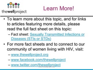 • To learn more about this topic, and for links
to articles featuring more details, please
read the full fact sheet on this topic:
– Fact sheet: Sexually Transmitted Infections or
Diseases (STIs or STDs)
• For more fact sheets and to connect to our
community of women living with HIV, visit:
– www.thewellproject.org
– www.facebook.com/thewellproject
– www.twitter.com/thewellproject
www.thewellproject.org
Learn More!
 