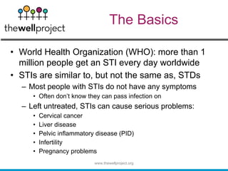 The Basics
• World Health Organization (WHO): more than 1
million people get an STI every day worldwide
• STIs are similar to, but not the same as, STDs
– Most people with STIs do not have any symptoms
• Often don’t know they can pass infection on
– Left untreated, STIs can cause serious problems:
• Cervical cancer
• Liver disease
• Pelvic inflammatory disease (PID)
• Infertility
• Pregnancy problems
www.thewellproject.org
 