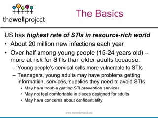The Basics
US has highest rate of STIs in resource-rich world
• About 20 million new infections each year
• Over half among young people (15-24 years old) –
more at risk for STIs than older adults because:
– Young people’s cervical cells more vulnerable to STIs
– Teenagers, young adults may have problems getting
information, services, supplies they need to avoid STIs
• May have trouble getting STI prevention services
• May not feel comfortable in places designed for adults
• May have concerns about confidentiality
www.thewellproject.org
 