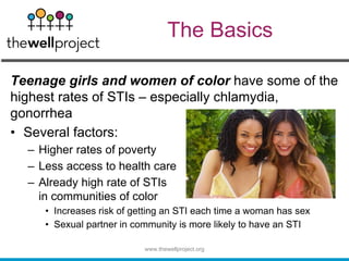 The Basics
Teenage girls and women of color have some of the
highest rates of STIs – especially chlamydia,
gonorrhea
• Several factors:
– Higher rates of poverty
– Less access to health care
– Already high rate of STIs
in communities of color
• Increases risk of getting an STI each time a woman has sex
• Sexual partner in community is more likely to have an STI
www.thewellproject.org
 