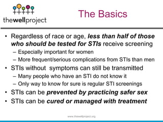 The Basics
• Regardless of race or age, less than half of those
who should be tested for STIs receive screening
– Especially important for women
– More frequent/serious complications from STIs than men
• STIs without symptoms can still be transmitted
– Many people who have an STI do not know it
– Only way to know for sure is regular STI screenings
• STIs can be prevented by practicing safer sex
• STIs can be cured or managed with treatment
www.thewellproject.org
 