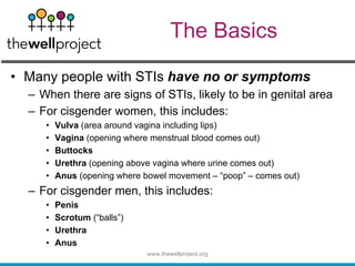 The Basics
• Many people with STIs have no or symptoms
– When there are signs of STIs, likely to be in genital area
– For cisgender women, this includes:
• Vulva (area around vagina including lips)
• Vagina (opening where menstrual blood comes out)
• Buttocks
• Urethra (opening above vagina where urine comes out)
• Anus (opening where bowel movement – “poop” – comes out)
– For cisgender men, this includes:
• Penis
• Scrotum (“balls”)
• Urethra
• Anus
www.thewellproject.org
 