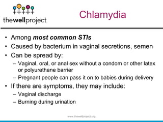 Chlamydia
• Among most common STIs
• Caused by bacterium in vaginal secretions, semen
• Can be spread by:
– Vaginal, oral, or anal sex without a condom or other latex
or polyurethane barrier
– Pregnant people can pass it on to babies during delivery
• If there are symptoms, they may include:
– Vaginal discharge
– Burning during urination
www.thewellproject.org
 
