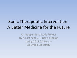 Sonic Therapeutic Intervention:A Better Medicine for the Future,[object Object],An Independent Study Project,[object Object],By A First-Year C. P. Davis Scholar,[object Object],Spring 2011 CJS Forum,[object Object],Columbia University,[object Object]