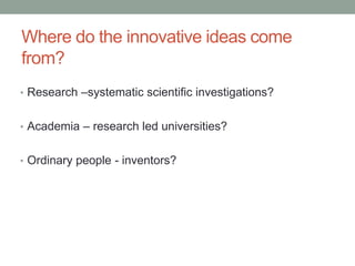 Where do the innovative ideas come
from?
• Research –systematic scientific investigations?
• Academia – research led universities?
• Ordinary people - inventors?
 
