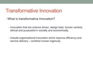 Transformative Innovation
• What is transformative innovation?
• Innovation that are science driven, design lead, human centred,
ethical and purposeful in socially and economically.
• Include organisational innovation which improve efficiency and
service delivery – combine human ingenuity.
 