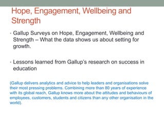 Hope, Engagement, Wellbeing and
Strength
• Gallup Surveys on Hope, Engagement, Wellbeing and
Strength – What the data shows us about setting for
growth.
• Lessons learned from Gallup’s research on success in
education
(Gallup delivers analytics and advice to help leaders and organisations solve
their most pressing problems. Combining more than 80 years of experience
with its global reach, Gallup knows more about the attitudes and behaviours of
employees, customers, students and citizens than any other organisation in the
world).
 