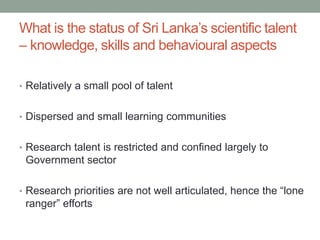 What is the status of Sri Lanka’s scientific talent
– knowledge, skills and behavioural aspects
• Relatively a small pool of talent
• Dispersed and small learning communities
• Research talent is restricted and confined largely to
Government sector
• Research priorities are not well articulated, hence the “lone
ranger” efforts
 