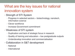 What are the key issues for national
innovation system
• Strength of STI System
• Progress in selected sectors – biotechnology, nanotech,
information science
• Clever workforce
• Increase Government commitment
• Weakness of STI system
• Duplication and lack of strategic focus in research
• Quality of training and education – low postgraduate outputs
• Underdevelop innovation and commercialisation
• Collaboration in S&T development
• National
• International
 