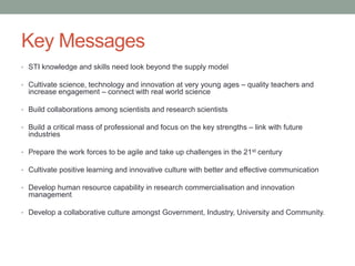 Key Messages
• STI knowledge and skills need look beyond the supply model
• Cultivate science, technology and innovation at very young ages – quality teachers and
increase engagement – connect with real world science
• Build collaborations among scientists and research scientists
• Build a critical mass of professional and focus on the key strengths – link with future
industries
• Prepare the work forces to be agile and take up challenges in the 21st century
• Cultivate positive learning and innovative culture with better and effective communication
• Develop human resource capability in research commercialisation and innovation
management
• Develop a collaborative culture amongst Government, Industry, University and Community.
 