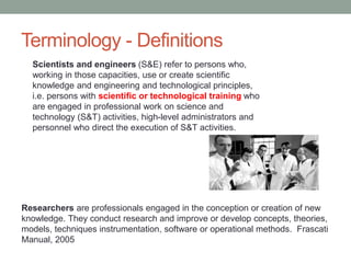 Terminology - Definitions
Researchers are professionals engaged in the conception or creation of new
knowledge. They conduct research and improve or develop concepts, theories,
models, techniques instrumentation, software or operational methods. Frascati
Manual, 2005
Scientists and engineers (S&E) refer to persons who,
working in those capacities, use or create scientific
knowledge and engineering and technological principles,
i.e. persons with scientific or technological training who
are engaged in professional work on science and
technology (S&T) activities, high-level administrators and
personnel who direct the execution of S&T activities.
 