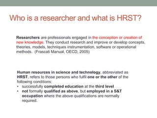 Who is a researcher and what is HRST?
Human resources in science and technology, abbreviated as
HRST, refers to those persons who fulfil one or the other of the
following conditions:
• successfully completed education at the third level
• not formally qualified as above, but employed in a S&T
occupation where the above qualifications are normally
required.
Researchers are professionals engaged in the conception or creation of
new knowledge. They conduct research and improve or develop concepts,
theories, models, techniques instrumentation, software or operational
methods. (Frascati Manual, OECD, 2005)
 