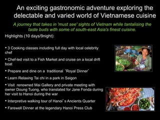 An exciting gastronomic adventure exploring the
       delectable and varied world of Vietnamese cuisine
       A journey that takes in 'must see' sights of Vietnam while tantalising the
               taste buds with some of south-east Asia's finest cuisine.
Highlights (10 days/9night):

• 3 Cooking classes including full day with local celebrity
chef
• Chef-led visit to a Fish Market and cruise on a local drift
boat
• Prepare and dine on a traditional ‘Royal Dinner’
• Learn Relaxing Tai chi in a park in Saigon
• Visit renowned Mai Gallery and private meeting with
owner Doung Tuong, who translated for Jane Fonda during
her visit to Hanoi during the war
• Interpretive walking tour of Hanoi’s Ancients Quarter
• Farewell Dinner at the legendary Hanoi Press Club
 