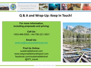 Q & A and Wrap-Up: Keep In Touch!

     For more information,
including proposals and pricing:

           Call Us:
+503-488-5500, +44-780-221-3931

          Email Us:
 jeremys@sustainabletravel.com

       Find Us Online:
    sustainabletravel.com
www.responsibletravelreport.com
facebook.com/sustainabletravel
         @STI_travel
 