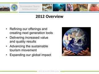 2012 Overview

• Refining our offerings and
  creating next generation tools
• Delivering increased value
  and quality results
• Advancing the sustainable
  tourism movement
• Expanding our global impact
 