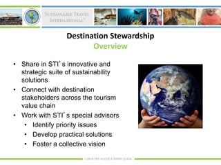 Destination Stewardship
                        Overview

• Share in STI’s innovative and
  strategic suite of sustainability
  solutions
• Connect with destination
  stakeholders across the tourism
  value chain
• Work with STI’s special advisors
   • Identify priority issues
   • Develop practical solutions
   • Foster a collective vision
 