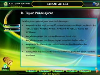 Kurikulum Evaluasi Profil Referensi
Oleh : Siti Sunaestin
MAN 1 KOTA SUKABUMI
Jln. Pramuka no. 4
AKIDAH AKHLAK
Materi
Home
B. Tujuan Pembelajaran
Setelah proses pembelajaran peserta didik mampu :
 Menganalisis dalil naqli tentang 10 al-asma’ al-husna (Al-Muqsit, Al-Waris, An-
Nafi’, Al-Basit, Al-Hafiz, Al-Wali, Al-Wadud, Ar-Rafi’, Al-Mu’izz, dan
Al-‘Afuww)
 Menjelaskan pengertian tentang Husnuzhan, tobat, riya
 Menjelaskan pengertian dan pentingnya husnudzan dan bertaubat
 Mengidentifikasi bentuk dan contoh-contoh perilaku Husnudzan dan
bertaubat
 Menunjukkan nilai-nilai positif dari husnudzan dan bertaubat dalam fenomena
kehidupan
Materi 1Materi 1
Materi 2Materi 2
 