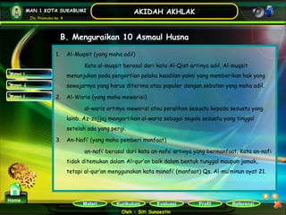 Kurikulum Evaluasi Profil Referensi
Oleh : Siti Sunaestin
MAN 1 KOTA SUKABUMI
Jln. Pramuka no. 4
AKIDAH AKHLAK
Materi
Home
B. Menguraikan 10 Asmaul Husna
Materi 1
Materi 2
Materi 3
1. Al-Muqsit (yang maha adil)
Kata al-muqsit berasal dari kata Al-Qist artinya adil, Al-muqsit
menunjukan pada pengertian pelaku keadilan yakni yang memberikan hak yang
sewajarnya yang harus diterima atau populer dengan sebutan yang maha adil.
2. Al-Waris (yang maha mewarisi)
al-waris artinya mewarisi atau peralihan sesuatu kepada sesuatu yang
lainb. Az-zajjaj mengartikan al-waris sebagai segala sesuatu yang tinggal
setelah ada yang pergi.
3. An-Nafi’ (yang maha pemberi manfaat)
an-nafi’ berasal dari kata an-nafa’ artinya yang bermanfaat. Kata an-nafi
tidak ditemukan dalam Al=qur’an baik dalam bentuk tunggal maupun jamak,
tetapi al-qur’an menggunakan kata manafi’ (manfaat) Qs. Al-mu’minun ayat 21.
 