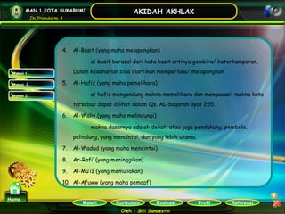 Kurikulum Evaluasi Profil Referensi
Oleh : Siti Sunaestin
MAN 1 KOTA SUKABUMI
Jln. Pramuka no. 4
AKIDAH AKHLAK
Materi
Home
Materi 1
Materi 2
Materi 3
4. Al-Basit (yang maha melapangkan)
al-basit berasal dari kata basit artinya gembira/ keterhamparan.
Dalam keseharian bisa diartikan memperluas/ melapangkan.
5. Al-Hafiz (yang maha pemelihara)
al-hafiz mengandung makna memelihara dan mengawasi, makna kata
tersebut dapat dilihat dalam Qs. AL-baqarah ayat 255.
6. Al-Waliy (yang maha melindungi)
makna dasarnya adalah dekat, atau juga pendukung, pembela,
pelindung, yang mencintai, dan yang lebih utama.
7. Al-Wadud (yang maha mencintai)
8. Ar-Rafi’ (yang meninggikan)
9. Al-Mu’iz (yang memuliakan)
10. Al-Afuww (yang maha pemaaf)
 