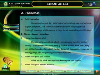 Kurikulum Evaluasi Profil Referensi
Oleh : Siti Sunaestin
MAN 1 KOTA SUKABUMI
Jln. Pramuka no. 4
AKIDAH AKHLAK
Materi
Home
A. Husnuzhan
Materi 1
Materi 2
A. Arti Husnuzhan
Husnuzhan berasal dari kata ‘husnu ‘ artinya baik, dan ‘zan’ artinya
dugaan, sangkaan. Jadi Husnuzhan artinya berbaik sangka (positive
thinking). Lawannya adalah suuzan artinya buruk sangka (negaive thinking).
B. Macam-Macam Husnuzhan
1. Husnuzhan kepada allah
Manusia yang paling baik adalah manusia yang memiliki akhlak
terpuji . Jika ia memililiki Ahlak terpuji ia akan disukai Allah dan Orang
lain. akhlak kepada Allah adalah tunduk dan patuh kepadanya. ‫ا‬‫بي‬ ‫عبد‬ ‫ظن‬ ‫ن‬
sesungguhnya aku tergantung perasangka hambaKu
2. Husnuzhan pada diri sendiri
dalam hal ini lebih percaya akan kemampuan diri sendiri
3. Husnuzhan pada sesama manusia
 