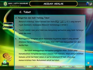Kurikulum Evaluasi Profil Referensi
Oleh : Siti Sunaestin
MAN 1 KOTA SUKABUMI
Jln. Pramuka no. 4
AKIDAH AKHLAK
Materi
Home
C. Tobat
Materi 1
Materi 2
A. Pengertian dan Dalil Tentang Tobat
Menurut etimologi tobat berasal dari kata {‫ة‬ً ‫ب‬َ ‫و‬ْ ‫ت‬َ ‫ب‬ُ ‫و‬ْ ‫ت‬ُ ‫ي‬َ ‫ب‬َ ‫تا‬َ } yang berarti
rujuk (kembali). Sedangkan Menurut terminology ( istilah )
a. Taubat adalah rasa jera tidak mau mengulangi perbuatan yang telah terlanjur
salah dan dosa
b. Meninggalkan keinginan untuk melakukan kejahatan seperti yang pernah
dilakukan karena mengagungkan nama Allah SWT dan menjauhkan diri dari
murka-Nya.
Bertobat sesungguhnya merupakan panggilan Allah, Dialah yang
menumbuhkan keinginan bertobat didalam hati manusia. Allah memerintahkan
manusia untuk bertobat dalam al-qur’an sebanyak 87 kali, allah juga
memerintahkan Nabi Muhammad untuk bertobat.
 