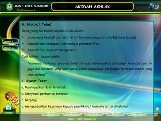 Kurikulum Evaluasi Profil Referensi
Oleh : Siti Sunaestin
MAN 1 KOTA SUKABUMI
Jln. Pramuka no. 4
AKIDAH AKHLAK
Materi
Home
Materi 1
Materi 2
B. Hakikat Tobat
Orang yang bertaubat kepada Allah adalah:
 orang yang kembali dari sifat-sifat tercela menuju sifat-sifat yang terpuji
 Kembali dari larangan Allah menuju perintah-Nya
 Kembali dari maksiat menuju taat
Jadi hakikat taubat adalah
“menyesal terhadap apa yang telah terjadi, meninggalkan perbuatan tersebut saat ini
juga dan berazam yang kuat untuk tidak mengulangi perbuatan tersebut dimasa yang
akan datang”
C. Syarat Tobat
a. Meninggalkan dosa tersebut
b. Menyesali perbuatan tersebut
c. Berjanji
d. Mengembalikan kezoliman kepada pemiliknya/ meminta untuk dihalalkan
 