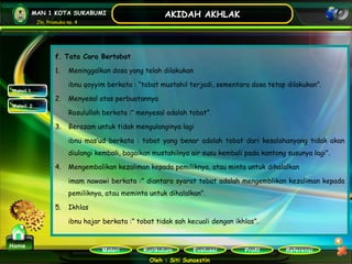 Kurikulum Evaluasi Profil Referensi
Oleh : Siti Sunaestin
MAN 1 KOTA SUKABUMI
Jln. Pramuka no. 4
AKIDAH AKHLAK
Materi
Home
f. Tata Cara Bertobat
1. Meninggalkan dosa yang telah dilakukan
ibnu qoyyim berkata : “tobat mustahil terjadi, sementara dosa tetap dilakukan”.
2. Menyesal atas perbuatannya
Rosululloh berkata :” menyesal adalah tobat”.
3. Berazam untuk tidak mengulanginya lagi
ibnu mas’ud berkata : tobat yang benar adalah tobat dari kesalahanyang tidak akan
diulangi kembali, bagaikan mustahilnya air susu kembali pada kantong susunya lagi”.
4. Mengembalikan kezaliman kepada pemiliknya, atau minta untuk dihalalkan
imam nawawi berkata :” diantara syarat tobat adalah mengemblikan kezaliman kepada
pemiliknya, atau meminta untuk dihalalkan”.
5. Ikhlas
ibnu hajar berkata :” tobat tidak sah kecuali dengan ikhlas”.
Materi 1
Materi 2
 