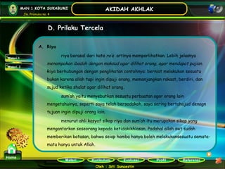 Kurikulum Evaluasi Profil Referensi
Oleh : Siti Sunaestin
MAN 1 KOTA SUKABUMI
Jln. Pramuka no. 4
AKIDAH AKHLAK
Materi
Home
D. Prilaku Tercela
Materi 1
Materi 2
A. Riya
riya berasal dari kata ra’a artinya memperlihatkan. Lebih jelasnya
menampakan ibadah dengan maksud agar dilihat orang, agar mendapat pujian.
Riya berhubungan dengan penglihatan contohnya: berniat melakukan sesuatu
bukan karena allah tapi ingin dipuji orang, memanjangkan rakaat, berdiri, dan
sujud ketika shalat agar dilihat orang,
sum’ah yaitu menyebutkan sesuatu perbuatan agar orang lain
mengetahuinya, seperti saya telah bersodakoh, saya sering bertahajud denagn
tujuan ingin dipuji orang lain.
menurut ahli kasyaf sikap riya dan sum’ah itu merupakan sikap yang
mengantarkan seseorang kepada ketidakikhlasan. Padahal allah swt sudah
memberikan batasan, bahwa seiap hamba hanya boleh melakukansesuatu semata-
mata hanya untuk Allah.
 