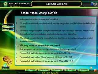 Kurikulum Evaluasi Profil Referensi
Oleh : Siti Sunaestin
MAN 1 KOTA SUKABUMI
Jln. Pramuka no. 4
AKIDAH AKHLAK
Materi
Home
Tanda-tanda Orang Sum’ah
Materi 1
Materi 2
sedangkan tanda-tanda orang sum’ah adalah :
1. Isi pembicaraannya bermaksud untuk memperdengarkan amal kebaikan dan kelebihan
dirinya.
2. Kata-kata yang diucapkan dirangkai sedemikian rupa, sehinnga memberi kesan bahwa
dirinya baik banyak melakukan amal soleh dan memiliki kelebihan.
3. Jika dipuji semakin kurang senang hatinya, dan kian rajin memperdengarkan amalan
dan kelebihannya.
D. Dalil yang berkaitan dengan Riya dan Sum’ah
dalil yang mencela perbuatan riya dan sum’ah diantaranya adalah :
a. Firman allah swt, didalam Al-qur’an surah Al-kahf/18: 110
b. Firman allah swt, dalam Al-qur’an surah Al-Baqoroh/2 : 264
c. Firman allah swt, didalam Al-qur’an surah Al-Ma’un/107 : 4-6
 