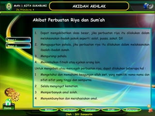 Kurikulum Evaluasi Profil Referensi
Oleh : Siti Sunaestin
MAN 1 KOTA SUKABUMI
Jln. Pramuka no. 4
AKIDAH AKHLAK
Materi
Home
Akibat Perbuatan Riya dan Sum’ah
1. Dapat mengakibatkan dosa besar, jika perbuatan riya itu dilakukan dalam
melaksanakan ibadah pokok seperti: solat, puasa. zakat. Dll
2. Menggugurkan pahala, jika perbuatan riya itu dilakukan dalam melaksanakan
ibadah-ibadah sunah.
3. Mengurangi pahala.
4. Menimbulkan fitnah atau ejekan orang lain.
Untuk mengobati atau mencegah perbuatan riya, dapat dilakukan beberapa hal :
1 Mengetahui dan memahami keagungan allah swt, yang memiliki nama-nama dan
sifat-sifat yang tinggi dan sempurna.
2 Selalu mengingat kematian.
3 Memperbanyak amal soleh.
4 Menyembunyikan dan merahasiakan amal.
Materi 1
Materi 2
 