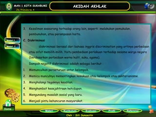 Kurikulum Evaluasi Profil Referensi
Oleh : Siti Sunaestin
MAN 1 KOTA SUKABUMI
Jln. Pramuka no. 4
AKIDAH AKHLAK
Materi
Home
Materi 1
Materi 2
3. Kezaliman seseorang terhadap orang lain, seperti :melakukan pemukulan,
pembunuhan, atau perampasan harta.
C. Diskriminasi
diskriminasi berasal dari bahasa inggris discrimination yang artinya perbedaan
atau sifat memilih-milih. Yaitu pembedaan perlakuan terhadap sesama warga negara
(berdasarkan perbedaan warna kulit, suku, agama).
Dampak negatif diskriminasi adalah sebagai berikut :
1. Memunculkan perseturuan antar kelompok.
2. Memicu munculnya mementingkan kesukuan atau kelompok atau sektarianisme.
3. Menghalangi tegaknya keadilan.
4. Menghambat kesejahtraan kehidupan.
5. Mengundang masalah sosial yang baru.
6. Menjadi pintu kehancuran masyarakat.
 
