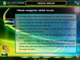 Kurikulum Evaluasi Profil Referensi
Oleh : Siti Sunaestin
MAN 1 KOTA SUKABUMI
Jln. Pramuka no. 4
AKIDAH AKHLAK
Materi
Home
Hikmah mengetahui akhlak tercela
1. Kita dapat menghindarkan diri dari perbuatan ria, aniaya, dan diskriminasi.
2. Belajar untuk ikhlas beribadah ataupun beraktivitas sehari-haridalam urusan
keduniaan hanya untuk mendapat ridhonya tidak sekedar ingin dipuji.
3. Luruskan niat dalam beribadah kepada- Nya.
4. Berusaha melatih diri untuk mengasihi sesama sehingga terhindar dari
perbuatan aniaya dan diskriminasi.
5. Tidak memandang rendah pada orang lain walaupun berbeda bangsa dan
agama.
perbuatan ria, aniaya dan diskriminasi harus kita hindari,walaupun
kenyataan tidak mudah untuk selalu berbuat baik, untuk itu kita harus selalu
berada dalam jalan allah, selalu mendekatkan diri pada allah agar terhindar
dari bujuk rayu setan …..
Materi 1
Materi 2
 