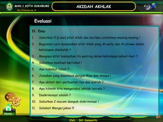 Kurikulum Evaluasi Profil Referensi
Oleh : Siti Sunaestin
MAN 1 KOTA SUKABUMI
Jln. Pramuka no. 4
AKIDAH AKHLAK
Materi
Home
Evaluasi
II. Esay
1. Sebutkan 5 (Lima) sifat Allah dan berikan contohnya masing-masing !
2. Bagaiman cara meneladani sifat Allah yang Al-waliy dan Al-afuww dalam
kehidupan disekolah ?
3. Mengapa sifat kusnuzhan itu penting dalam kehidupan sehari-hari ?
4. Sebutkan manfaat bertobat !
5. Apa hakekat tobat ?
6. Jelaskan yang dimaksud dengan Riya dan Aniaya !
7. Apa akibat dari perbuatan riya dan sum’ah ?
8. Apa hikmah kita mengetahui akhlak tercela ?
9. Deskriminasi adalah ?
10. Sebutkan 2 macam dampak diskriminasi !
11. Selamat Mengerjakan !!!
 