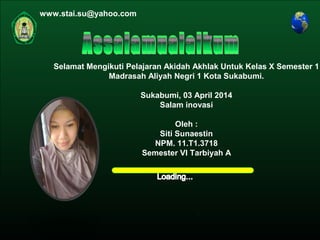 Kurikulum Evaluasi Profil Referensi
Oleh : Siti Sunaestin
MAN 1 KOTA SUKABUMI
Jln. Pramuka no. 4
AKIDAH AKHLAK
Materi
Home
Selamat Mengikuti Pelajaran Akidah Akhlak Untuk Kelas X Semester 1
Madrasah Aliyah Negri 1 Kota Sukabumi.
Sukabumi, 03 April 2014
Salam inovasi
Oleh :
Siti Sunaestin
NPM. 11.T1.3718
Semester VI Tarbiyah A
www.stai.su@yahoo.com
 