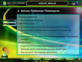 Kurikulum Evaluasi Profil Referensi
Oleh : Siti Sunaestin
MAN 1 KOTA SUKABUMI
Jln. Pramuka no. 4
AKIDAH AKHLAK
Materi
Home
STANDAR KOMPETENSI
 Membiasakan perilaku terpuji
KOMPETENSI DASAR
1.1  Menjelaskan pengertian dan pentingnya husnudzan dan bertaubat
1.2  Mengidentifikasi bentuk dan contoh-contoh perilaku Husnudzan dan
bertaubat
1.3  Menunjukkan nilai-nilai positif dari husnudzan dan bertaubat dalam fenomena
kehidupan
MATERI POKOK
 Pengertian serta Pentingnya sikap Husnudzan dan Taubat
 Bentuk dan contoh-contoh Perilaku Husnudzan dan Bertaubat
 Nilai-nilai positif  dari Husnudzan  dan bertaubat
Materi 1Materi 1
Materi 2Materi 2
A. Rencana Pelaksanaan Pembelajaran
 