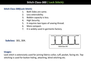 Stitch Class-300(Lock Stitch):
1. Both Sides are same.
2. Less extensibility.
3. Bobbin capacity is less.
4. High Security.
5. It requires two types of sewing thread.
6. More compact.
7. It is widely used in garments factory.
Usages:
Lock stitch is extensively used for joining fabrics collar, cuff, pocket, facing etc. Top
stitching is used for button holing, attaching, blind stitching etc.
Stitch Class-300 ( Lock Stitch):
Subclass: 301, 304.
 
