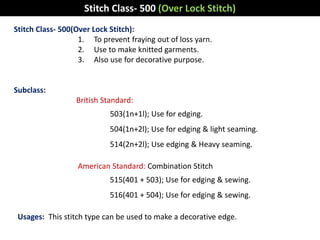 Stitch Class- 500(Over Lock Stitch):
1. To prevent fraying out of loss yarn.
2. Use to make knitted garments.
3. Also use for decorative purpose.
Subclass:
British Standard:
503(1n+1l); Use for edging.
504(1n+2l); Use for edging & light seaming.
514(2n+2l); Use edging & Heavy seaming.
American Standard: Combination Stitch
515(401 + 503); Use for edging & sewing.
516(401 + 504); Use for edging & sewing.
Usages: This stitch type can be used to make a decorative edge.
Stitch Class- 500 (Over Lock Stitch)
 