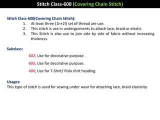 Stitch Class-600(Covering Chain Stitch):
1. At least three (1n+2l) set of thread are use.
2. This stitch is use in undergarments to attach lace, braid or elastic.
3. This Stitch is also use to join side by side of fabric without increasing
thickness.
Subclass:
602; Use for decorative purpose.
605; Use for decorative purpose.
406; Use for T-Shirt/ Polo shirt heading.
Usages:
This type of stitch is used for sewing under wear for attaching lace, braid elasticity.
Stitch Class-600 (Covering Chain Stitch)
 