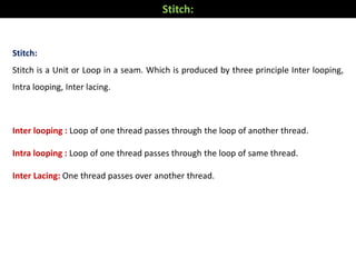 Stitch:
Stitch is a Unit or Loop in a seam. Which is produced by three principle Inter looping,
Intra looping, Inter lacing.
Inter looping : Loop of one thread passes through the loop of another thread.
Intra looping : Loop of one thread passes through the loop of same thread.
Inter Lacing: One thread passes over another thread.
Stitch:
 