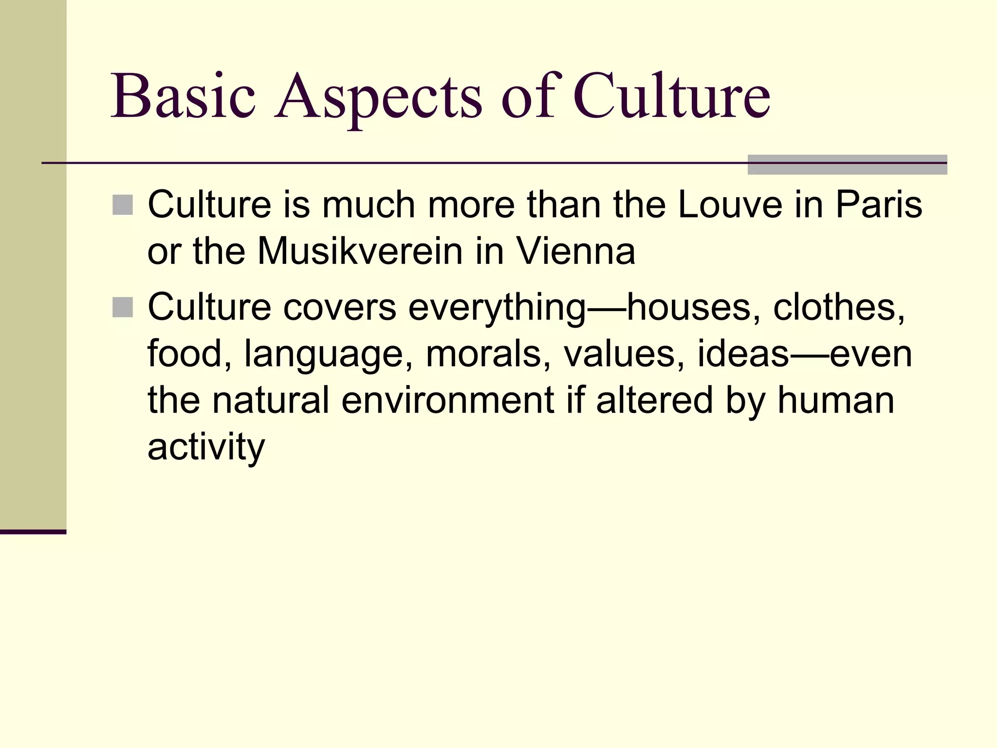 Basic Aspects of Culture
 Culture is much more than the Louve in Paris
  or the Musikverein in Vienna
 Culture covers everything—houses, clothes,
  food, language, morals, values, ideas—even
  the natural environment if altered by human
  activity
 
