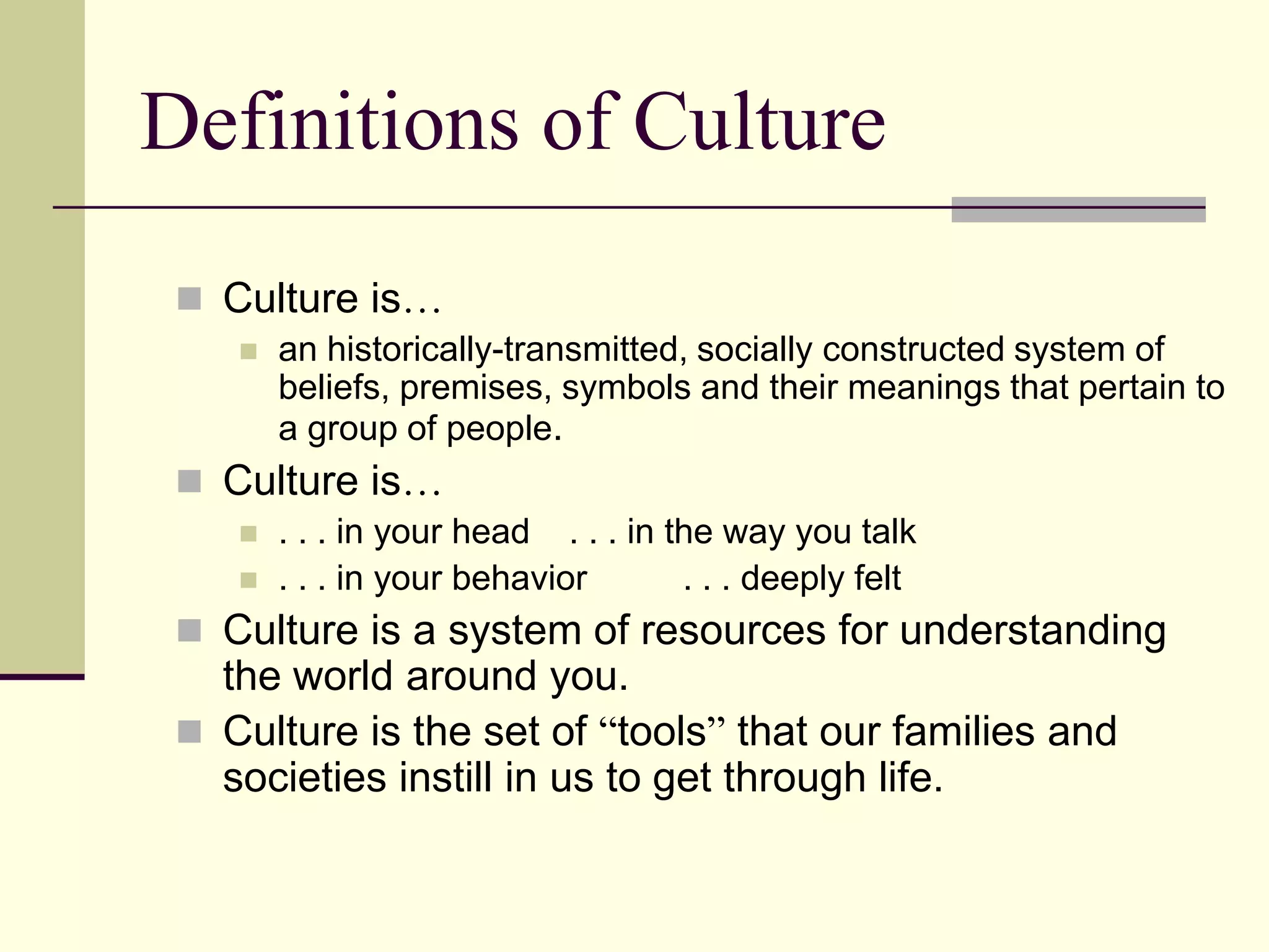 Definitions of Culture
  Culture is…
       an historically-transmitted, socially constructed system of
        beliefs, premises, symbols and their meanings that pertain to
        a group of people.
  Culture is…
       . . . in your head . . . in the way you talk
       . . . in your behavior       . . . deeply felt
  Culture is a system of resources for understanding
   the world around you.
  Culture is the set of “tools” that our families and
   societies instill in us to get through life.
 