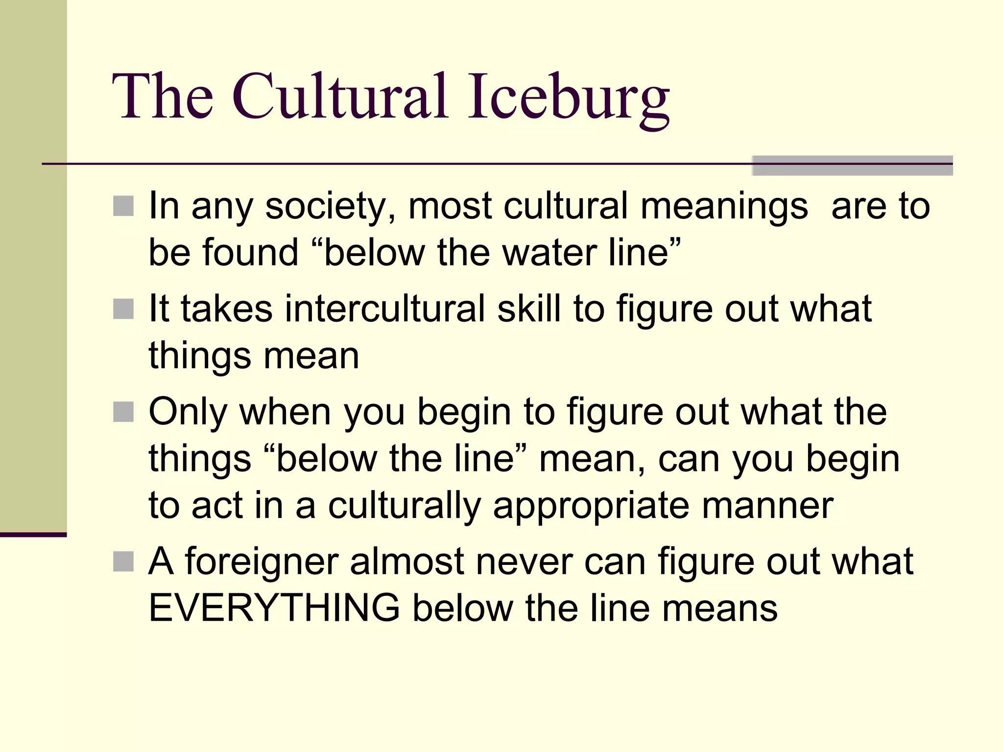 The Cultural Iceburg
 In any society, most cultural meanings are to
  be found “below the water line”
 It takes intercultural skill to figure out what
  things mean
 Only when you begin to figure out what the
  things “below the line” mean, can you begin
  to act in a culturally appropriate manner
 A foreigner almost never can figure out what
  EVERYTHING below the line means
 