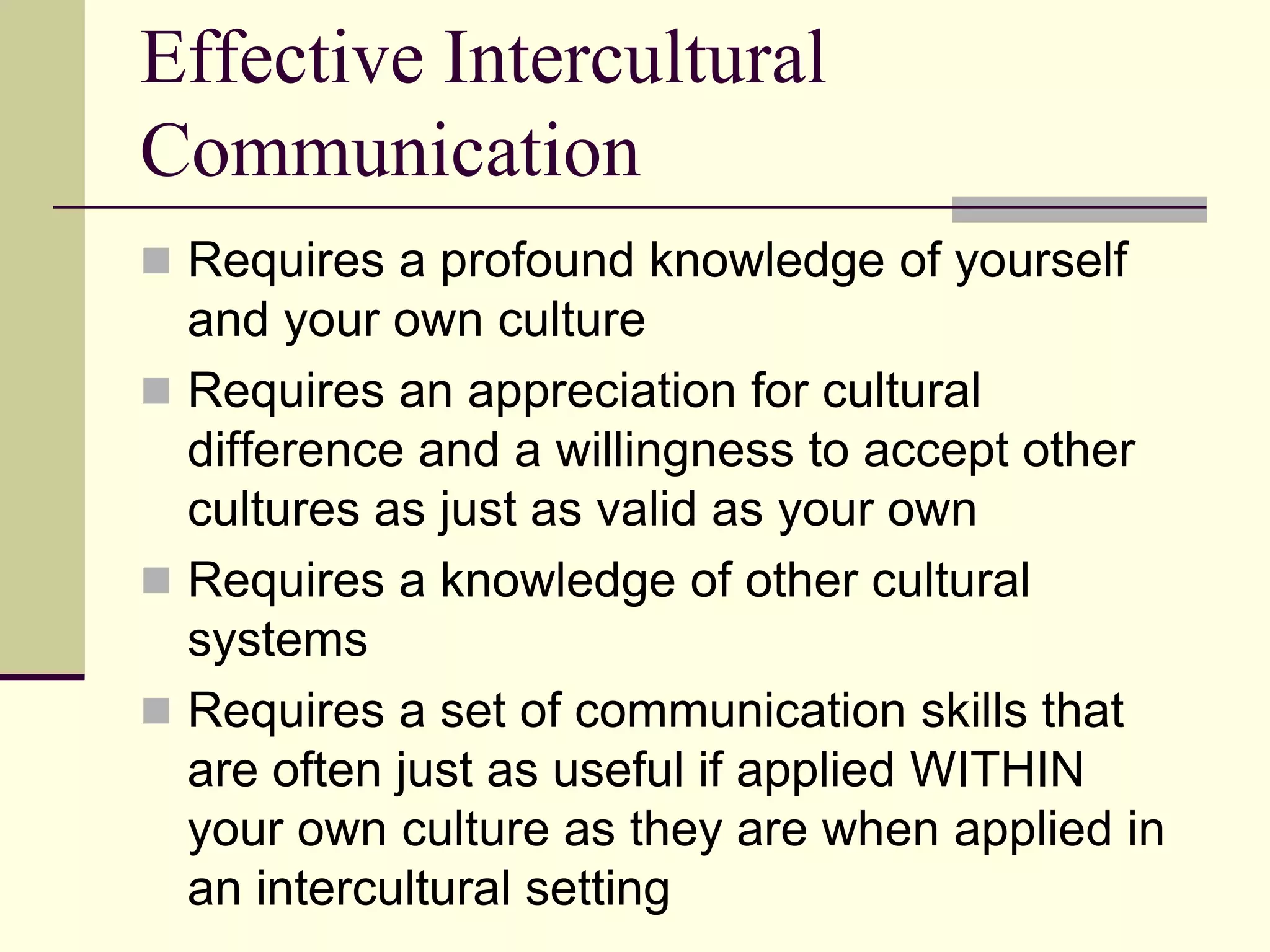 Effective Intercultural
Communication
 Requires a profound knowledge of yourself
  and your own culture
 Requires an appreciation for cultural
  difference and a willingness to accept other
  cultures as just as valid as your own
 Requires a knowledge of other cultural
  systems
 Requires a set of communication skills that
  are often just as useful if applied WITHIN
  your own culture as they are when applied in
  an intercultural setting
 