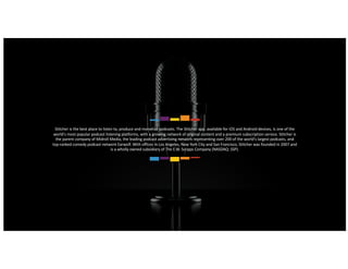 11
Stitcher is the best place to listen to, produce and monetize podcasts. The Stitcher app, available for iOS and Android devices, is one of the
world's most popular podcast listening platforms, with a growing network of original content and a premium subscription service. Stitcher is
the parent company of Midroll Media, the leading podcast advertising network representing over 200 of the world's largest podcasts, and
top-ranked comedy podcast network Earwolf. With offices in Los Angeles, New York City and San Francisco, Stitcher was founded in 2007 and
is a wholly owned subsidiary of The E.W. Scripps Company (NASDAQ: SSP).
 