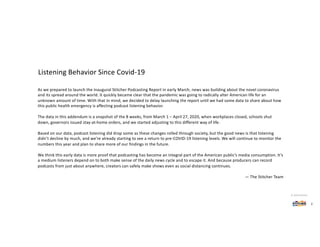 As we prepared to launch the inaugural Stitcher Podcasting Report in early March, news was building about the novel coronavirus
and its spread around the world. It quickly became clear that the pandemic was going to radically alter American life for an
unknown amount of time. With that in mind, we decided to delay launching the report until we had some data to share about how
this public health emergency is affecting podcast listening behavior.
The data in this addendum is a snapshot of the 8 weeks, from March 1 – April 27, 2020, when workplaces closed, schools shut
down, governors issued stay-at-home orders, and we started adjusting to this different way of life.
Based on our data, podcast listening did drop some as these changes rolled through society, but the good news is that listening
didn’t decline by much, and we’re already starting to see a return to pre-COVID-19 listening levels. We will continue to monitor the
numbers this year and plan to share more of our findings in the future.
We think this early data is more proof that podcasting has become an integral part of the American public’s media consumption. It’s
a medium listeners depend on to both make sense of the daily news cycle and to escape it. And because producers can record
podcasts from just about anywhere, creators can safely make shows even as social distancing continues.
— The Stitcher Team
Listening Behavior Since Covid-19
2
© 2020 Stitcher
 