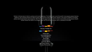 28
Stitcher is the best place to listen to, produce and monetize podcasts. The Stitcher app is one of the world’s most popular podcast listening
platforms, with a growing network of original content and a premium subscription service. Stitcher is also parent to Midroll, the leading
podcast advertising network representing over 300 of the world’s largest podcasts. And, it is home to top-ranked comedy podcast network
Earwolf. Stitcher has offices in Los Angeles, New York City and San Francisco, and is a subsidiary of SiriusXM.
SPECIAL THANKS TO:
Preena Brar
Sarah Breitenother
Amy Fitzgibbons
Asa Jordan
Amy Leibrock
Cameron Maher
Aaron Nestor
Paul Riismandel
 