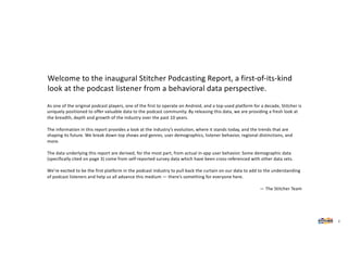 As one of the original podcast players, one of the first to operate on Android, and a top-used platform for a decade, Stitcher is
uniquely positioned to offer valuable data to the podcast community. By releasing this data, we are providing a fresh look at
the breadth, depth and growth of the industry over the past 10 years.
The information in this report provides a look at the industry’s evolution, where it stands today, and the trends that are
shaping its future. We break down top shows and genres, user demographics, listener behavior, regional distinctions, and
more.
The data underlying this report are derived, for the most part, from actual in-app user behavior. Some demographic data
(specifically cited on page 3) come from self-reported survey data which have been cross-referenced with other data sets.
We’re excited to be the first platform in the podcast industry to pull back the curtain on our data to add to the understanding
of podcast listeners and help us all advance this medium — there’s something for everyone here.
— The Stitcher Team
Welcome to the inaugural Stitcher Podcasting Report, a first-of-its-kind
look at the podcast listener from a behavioral data perspective.
2
 