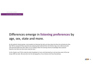S T I T C H E R R E P O R T 2 0 2 0
As the podcast industry grows, more people are listening. But who are they, where do they live and what do they
like? We’ve answered these questions by analyzing data collected from the Stitcher App cross-referenced with
self-reported PodSurvey data. Many of our findings reflect the existing industry knowledge about podcast
listeners, but there are also some surprises here.
In this chapter, you’ll find a state-by-state breakdown of users and listening hours and see how some of the top
shows differ by state. We also dive into the demographics of our listeners and how they behave.
Differences emerge in listening preferences by
age, sex, state and more.
THE STITCHER LISTENER
34
 