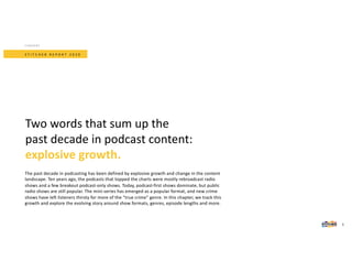The past decade in podcasting has been defined by explosive growth and change in the content
landscape. Ten years ago, the podcasts that topped the charts were mostly rebroadcast radio
shows and a few breakout podcast-only shows. Today, podcast-first shows dominate, but public
radio shows are still popular. The mini-series has emerged as a popular format, and new crime
shows have left listeners thirsty for more of the “true crime” genre. In this chapter, we track this
growth and explore the evolving story around show formats, genres, episode lengths and more.
Two words that sum up the
past decade in podcast content:
explosive growth.
S T I T C H E R R E P O R T 2 0 2 0
CONTENT
5
 